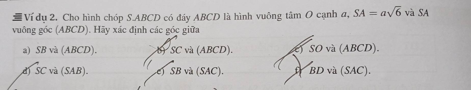 ≡Ví dụ 2. Cho hình chóp S. ABCD có đáy ABCD là hình vuông tâm O cạnh a, SA=asqrt(6) và SA
vuông góc (ABCD). Hãy xác định các góc giữa
a) SB và (ABCD). b) SC và (ABCD). c) SO và (ABCD).
d) SC và (SAB). e) SB và (SAC). f BD và (SAC).