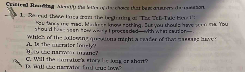 Critical Reading Identify the letter of the choice that best answers the question.
1. Reread these lines from the beginning of “The Tell-Tale Heart”:
You fancy me mad. Madmen know nothing. But you should have seen me. You
should have seen how wisely I proceeded—with what caution—. . . .
Which of the following questions might a reader of that passage have?
A. Is the narrator lonely?
B. Is the narrator insane?
C. Will the narrator's story be long or short?
D. Will the narrator find true love?