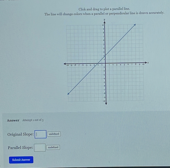 Click and drag to plot a parallel line. 
The line will change colors when a parallel or perpendicular line is drawn accurately. 
Answer Attempt 1 out of 3 
Original Slope: □ undefined 
Parallel Slope: □ undefined 
Submit Answer