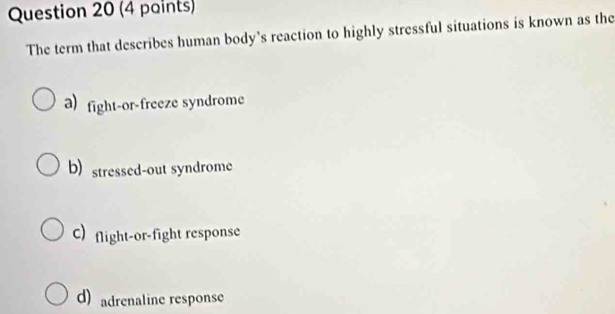 (4 paints)
The term that describes human body's reaction to highly stressful situations is known as the
a)fight-or-freeze syndrome
b) stressed-out syndrome
C) flight-or-fight response
d) adrenaline response