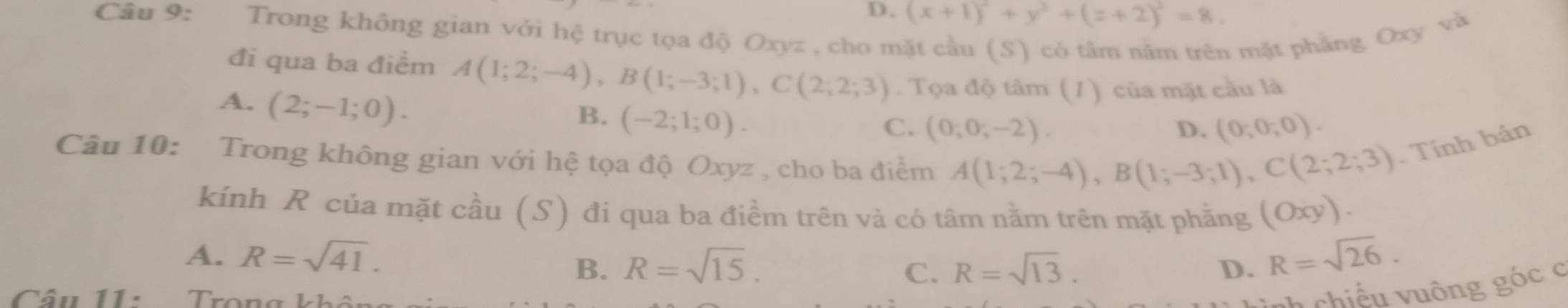 D. (x+1)^2+y^2+(z+2)^2=8. 
Câu 9: Trong không gian với hệ trục tọa độ Oxyz , cho mặt cầu (S) có tâm nằm trên mặt phẳng Oxy và
đi qua ba điểm A(1;2;-4), B(1;-3;1), C(2;2;3). Tọa độ tâm (1) của mặt cầu là
A. (2;-1;0).
B. (-2;1;0).
C. (0;0;-2). D. (0,0,0). 
Câu 10: * Trong không gian với hệ tọa độ Oxyz , cho ba điểm A(1;2;-4), B(1;-3;1), C(2;2;3). Tính bán
kính R của mặt cầu (S) đi qua ba điểm trên và có tâm nằm trên mặt phằng (Oxy).
A. R=sqrt(41). R=sqrt(26).
B. R=sqrt(15). C. R=sqrt(13). D.
âu 11: Tron g k h
chiếu uông góc c