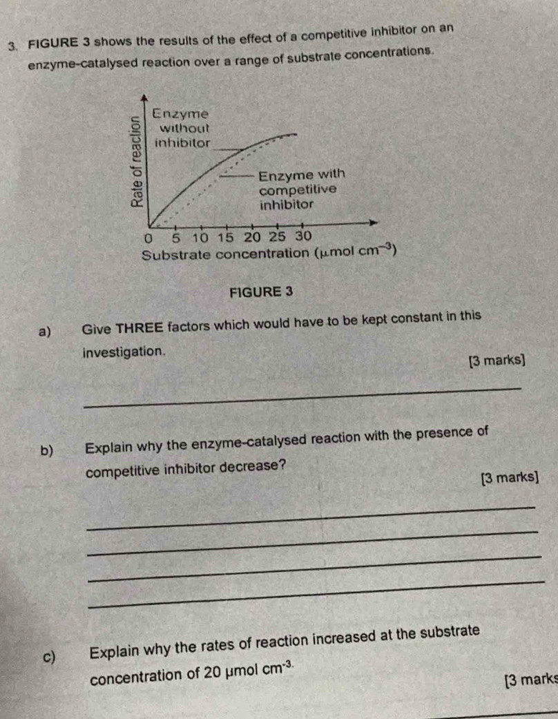 FIGURE 3 shows the results of the effect of a competitive inhibitor on an 
enzyme-catalysed reaction over a range of substrate concentrations. 
Enzyme 
without 
inhibitor 
Enzyme with 
competitive 
inhibitor
0 5 10 15 20 25 30
Substrate concentration (μmol cm^(-3))
FIGURE 3 
a) Give THREE factors which would have to be kept constant in this 
investigation. 
[3 marks] 
_ 
b) Explain why the enzyme-catalysed reaction with the presence of 
competitive inhibitor decrease? 
[3 marks] 
_ 
_ 
_ 
_ 
c) Explain why the rates of reaction increased at the substrate 
concentration of 20 μmol cm^(-3)
[3 marks