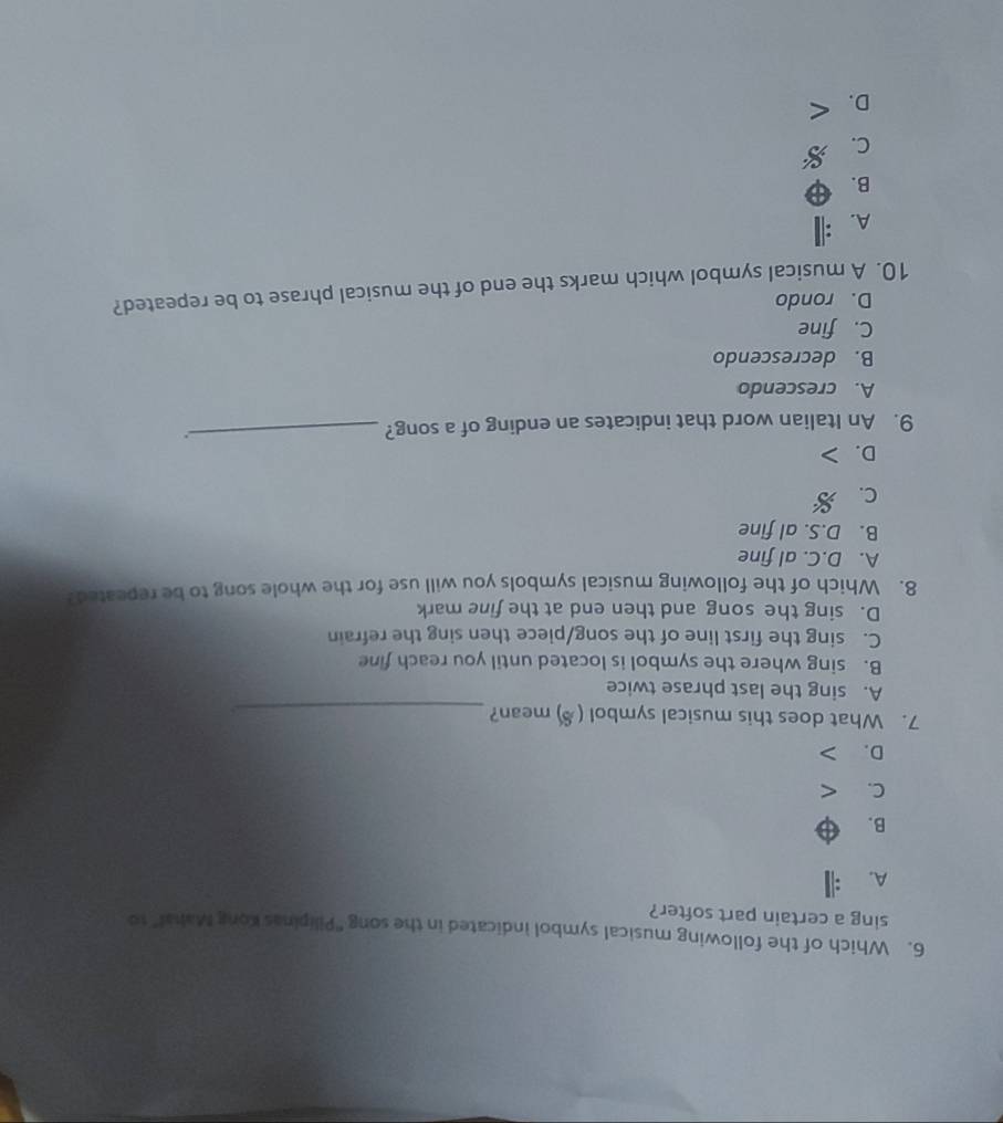 Which of the following musical symbol indicated in the song "Pilipinas Kong Mahal" to
sing a certain part softer?
A.
B.
C.
D.
7. What does this musical symbol (§) mean?_
A. sing the last phrase twice
B. sing where the symbol is located until you reach fine
C. sing the first line of the song/piece then sing the refrain
D. sing the song and then end at the fine mark
8. Which of the following musical symbols you will use for the whole song to be repeated?
A. D.C. al fine
B. D.S. al fine
C.
D.
9. An Italian word that indicates an ending of a song?_
.
A. crescendo
B. decrescendo
C. fine
D. rondo
10. A musical symbol which marks the end of the musical phrase to be repeated?
A.
B.
C.
D.