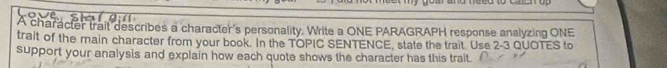 A character trait describes a character's personality. Write a ONE PARAGRAPH response analyzing ONE 
tralt of the main character from your book. In the TOPIC SENTENCE, state the trait Use 2-3 QUOTES to 
support your analysis and explain how each quote shows the character has this trait.