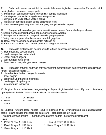 Salah satu usaha pemerintah Indonesia dalam meningkatkan pengamalan Pancasila untuk
meningkatkan persatuan bangsa yaitu ....
A. Menjadikan pancasila sebagai kepribadian bangsa Indonesia
B. Menetapkan pancasila sebagai satu-satunya asas
C. Menyusun RPJMN set ap 5 tahun sekali
D. Melafalkan pancasila dalam setiap pertemuan resmi
E. Melaksanakan pembangunan nasional yang menyeluruh dan terpad
12 Bangsa Indonesia bangga mempunyai ideologi berupa Pancasila dengan alasan....
A. Sesuai dengan perkembangan dan pertumbuhan masyarakat
B. Mampu mempersatukan bangsa Indonesia yang majemuk
C.Setiap rencana perebutan kekuasaan dapat di gagalkan
D. Dapat menyelesaikan segala masalah di tanah air
E. Karena dirumuskan oleh banyak pemimpin bangsa Indonesia
13, Pancasila dilaksanakan secara objektif, artinya pancasila digukanan sebagai ...
A. filter masuknya budaya global
B. pendoman perilaku sehari-hari
C. umber hukum negara
D. asas tunggal partai politk
E. dasar hukum penyelenggarakaan bangsa
14. Pancasila sebagai landasan penyelenggaraan pemerintahan dan kenegaraan merupakan
fungsi Pancasila sebagai ....
A. . jiwa dan kepribadian bangsa Indonesia
B. dasar negara
C. perjanjian luhur bangsa Indonesia
D. pandangan hidup bangsa
E. tujuan bangsa Indonesia
15. Propinsi Papua berbatasan dengan wilayah Papua Nugini sebelah barat , Fly dan Sandaun ,
pernyataan ini adalah batas - batas wilayah Indonesia sebelah :
A . Timur D . Selatan
B . Baral E . Timur Laut
C . Utara
16. Undang - Undang Dasar negara Republik Indonesia th 1945 yang menjadi Warga negara ialah
orang - orang bangsa Indonesia asli dan orang - orang bangsa lain yang
Disyahkan dengan undang - undang sebagai warga negara , pernyataan ini terdapat
Dalam_
A . Pasal 28 ayat 1 UUD 1945 D . Pasal 29 ayat 1 UUD 1945
B . Pasal 27 ayat 1 UUD 1945 E . Pasal 30 ayat 1 UUD 1945
C . Pasal 26 ayat 1 UUD 1945