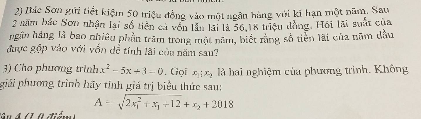 Bác Sơn gửi tiết kiệm 50 triệu đồng vào một ngân hàng với kì hạn một năm. Sau
2 năm bác Sơn nhận lại số tiền cả vốn lẫn lãi là 56, 18 triệu đồng. Hỏi lãi suất của
hgân hàng là bao nhiêu phần trăm trong một năm, biết rằng số tiền lãi của năm đầu
được gộp vào với vốn để tính lãi của năm sau?
3) Cho phương trình x^2-5x+3=0. Gọi x_1;x_2 là hai nghiệm của phương trình. Không
giải phương trình hãy tính giá trị biểu thức sau:
A=sqrt (2x_1)^2+x_1+12+x_2+2018
â u A (1 0 điểm)