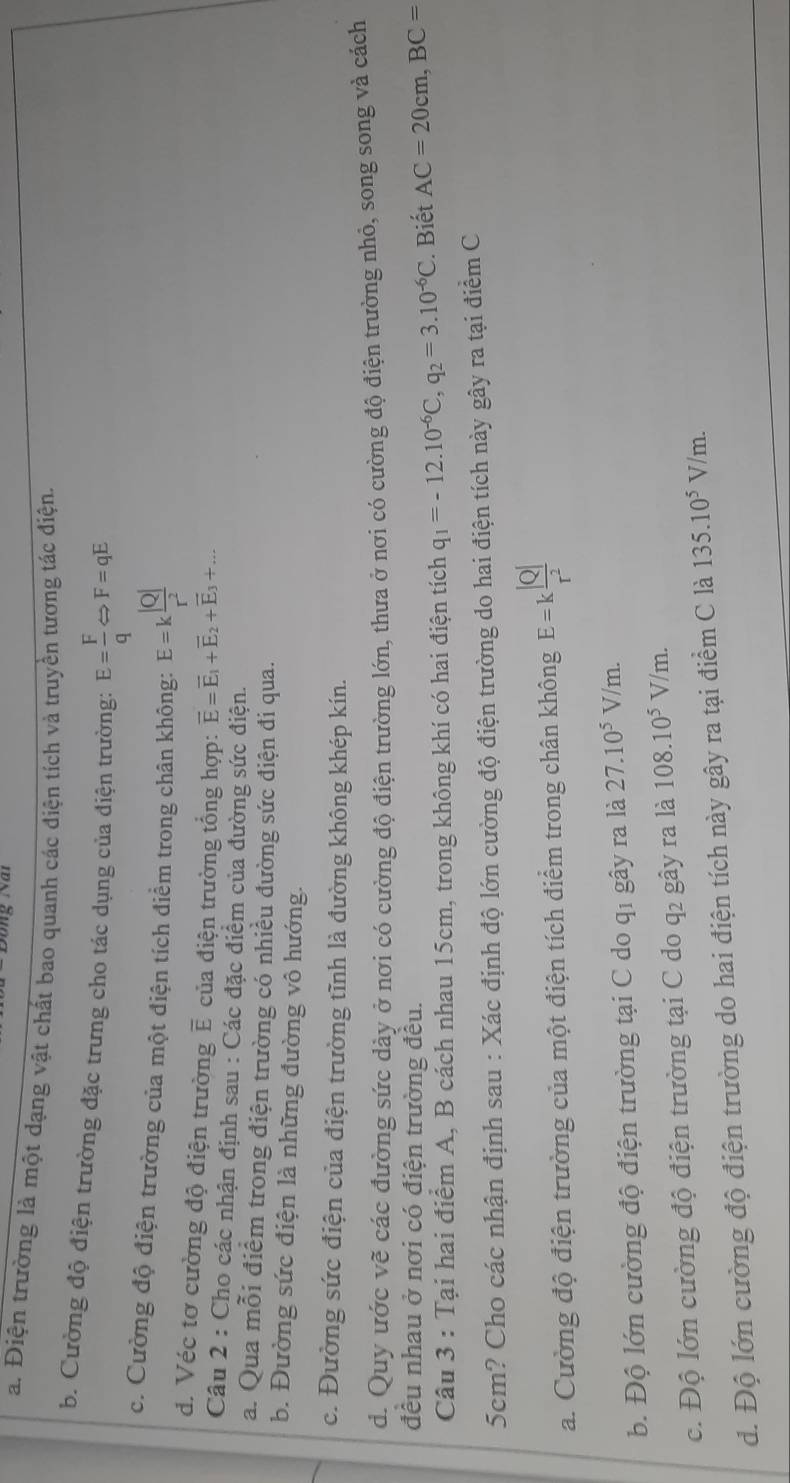 a. Điện trường là một dạng vật chất bao quanh các điện tích và truyền tương tác điện.
b. Cường độ điện trường đặc trưng cho tác dụng của điện trường: E= F/q Leftrightarrow F=qE
c. Cường độ điện trường của một điện tích điểm trong chân không: E=k |Q|/r^2 
d. Véc tơ cường độ điện trường E của điện trường tổng hợp: vector E=vector E_1+vector E_2+vector E_3+...
Câu 2 : Cho các nhận định sau : Các đặc điểm của đường sức điện.
a. Qua mỗi điểm trong điện trường có nhiều đường sức điện đi qua.
b. Đường sức điện là những đường vô hướng.
c. Đường sức điện của điện trường tĩnh là đường không khép kín.
d. Quy ước vẽ các đường sức dày ở nơi có cường độ điện trường lớn, thưa ở nơi có cường độ điện trường nhỏ, song song và cách
đều nhau ở nơi có điện trường đều.
Câu 3 : Tại hai điểm A, B cách nhau 15cm, trong không khí có hai điện tích q_1=-12.10^(-6)C,q_2=3.10^(-6)C. Biết AC=20cm,BC=
5cm? Cho các nhận định sau : Xác định độ lớn cường độ điện trường do hai điện tích này gây ra tại điểm C
a. Cường độ điện trường của một điện tích điểm trong chân không E=k |Q|/r^2 
b. Độ lớn cường độ điện trường tại C do qi gây ra là 27.10^5V/m.
c. Độ lớn cường độ điện trường tại C do q2 gây ra là 108.10^5V/m.
d. Độ lớn cường độ điện trường do hai điện tích này gây ra tại điểm C là 135.10^5V/m.