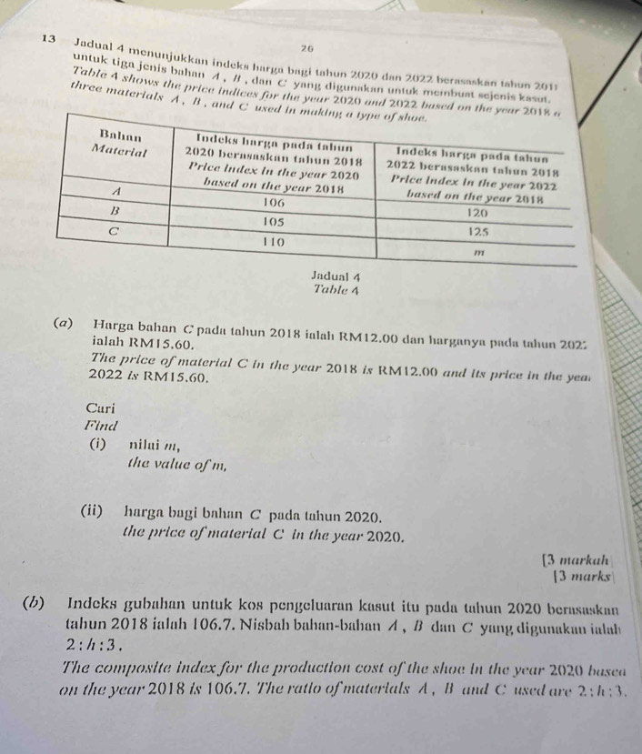 26 
13 - Jadual 4 menunjukkan indeks harga bagi tahun 2020 dan 2022 berasaskan tahun 2011 
untuk tiga jenis bahan ' # , dan C yang digunakan untuk memnbuat sejenis kasut. 
Table 4 shows the price indices for the year 2020 and 2022 based on th 
three materials A. B , and C us 
Table 4 
(a) Harga bahan C pada tahun 2018 ialah RM12.00 dan harganya pada tahun 2022 
ialah RM15.60. 
The price of material C in the year 2018 is RM12.00 and its price in the yea 
2022 & RM15.60. 
Curi 
Find 
(i) nilui m, 
the value of m, 
(ii) harga bagi bahan C pada tahun 2020. 
the price of material C in the year 2020. 
[3 markah 
[3 marks 
(b) Indeks gubahan untuk kos pengeluaran kasut itu pada tahun 2020 berasaskan 
tahun 2018 ialah 106.7. Nisbah bahan-bahan A , B dan C yang digunakan ialah
2:h:3. 
The composite index for the production cost of the shoe in the year 2020 basea 
on the year 2018 is 106.7. The ratio of materials A , B and C used are 2:h:3.