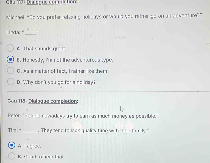 Dialogue completion:
Michael: “Do you prefer relaxing holidays or would you rather go on an adventure?”
Linda:"_ "
A. That sounds great.
B. Honestly, I'm not the adventurous type.
C. As a matter of fact, I rather like them.
D. Why don't you go for a holiday?
Câu 118: Dialogue completion:
Peter: “People nowadays try to earn as much money as possible.”
Tim: " _. They tend to lack quality time with their family.”
A. I agree.
B. Good to hear that.