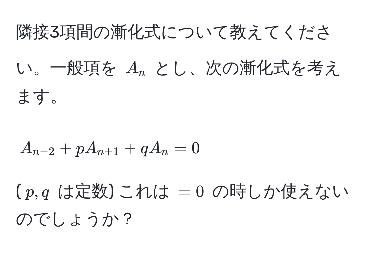 隣接3項間の漸化式について教えてください。一般項を $A_n$ とし、次の漸化式を考えます。  
$$A_n+2 + pA_n+1 + qA_n = 0$$  
($p, q$ は定数) これは $=0$ の時しか使えないのでしょうか？