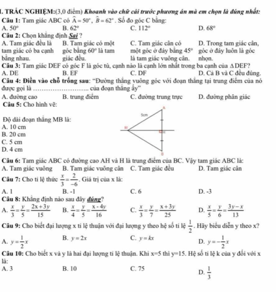 TRÁC NGHIỆM:(3,0 điểm) Khoanh vào chữ cái trước phương án mà em chọn là đúng nhất:
Câu 1: Tam giác ABC có widehat A=50°,widehat B=62°. Số đo góc C bằng:
A. 50° B. 62° C. 112° D. 68°
Câu 2: Chọn khăng định Sai ?
A. Tam giác đều là B. Tam giác có một C. Tam giác cân có D. Trong tam giác cân,
tam giác có ba cạnh góc bǎng 60° là tam một góc ở đáy bằng 45° góc ở đáy luôn là góc
bằng nhau. giác đều. là tam giác vuông cân. nhọn.
Câu 3: Tam giác DEF có góc F là góc tù, cạnh nào là cạnh lớn nhất trong ba cạnh của △ DEF ?
A. DE B. EF C. DF D. Cả B và C đều đúng.
Câu 4: Điền vào chỗ trống sau: “Đường thắng yuông góc với đoạn thăng tại trung điểm của nó
được gọi là _của đoạn thăng ấy''
A. đường cao B. trung điểm C. đường trung trực D. đường phân giác
Câu 5: Cho hình vẽ:
Độ dài đoạn thắng MB là:
A. 10 cm
B. 20 cm
C. 5 cm
D. 4 cm
Câu 6: Tam giác ABC có đường cao AH và H là trung điểm của BC. Vậy tam giác ABC là:
A. Tam giác vuông B. Tam giác vuông cân C. Tam giác đều D. Tam giác cân
Câu 7: Cho ti lệ thức  x/3 = 2/-6 . Giá trị của x là:
A. 1 B. -1 C. 6 D. -3
Câu 8: Khăng định nào sau đây đúng?
A.  x/3 = y/5 = (2x+3y)/15  B.  x/4 = y/5 = (x-4y)/16  C.  x/3 = y/7 = (x+3y)/25  D.  x/5 = y/6 = (3y-x)/13 
Câu 9: Cho biết đại lượng x ti lệ thuận với đại lượng y theo hệ số tỉ lệ  1/2 . Hãy biểu diễn y theo x?
B. y=2x C. y=kx
A. y= 1/2 x y=- 1/2 x
D.
Câu 10: Cho biết x và y là hai đại lượng ti lệ thuận. Khi x=5 thì y=15. Hệ số ti lệ k của y đối với x
là:
A. 3 B. 10 C. 75
D.  1/3 