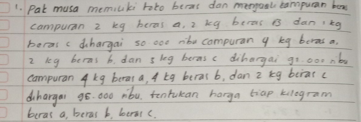 Pat musa memiuki toto beras dan mengool campuran box 
campuran 2 kg beras a, 2 kg beras B dan ikg 
beras c dhargai so 000 rbu campuran 9 kg beras a.
2 keg beras b, dan 3 leg beras c dihargai goo00 nb 
campuran 4 kg beras a, 4 kg beras b, dan 2 kg beras( 
dihargai 98. 000 rbu, tontukan harga tiap klogram
buras a, beras b, beral c.