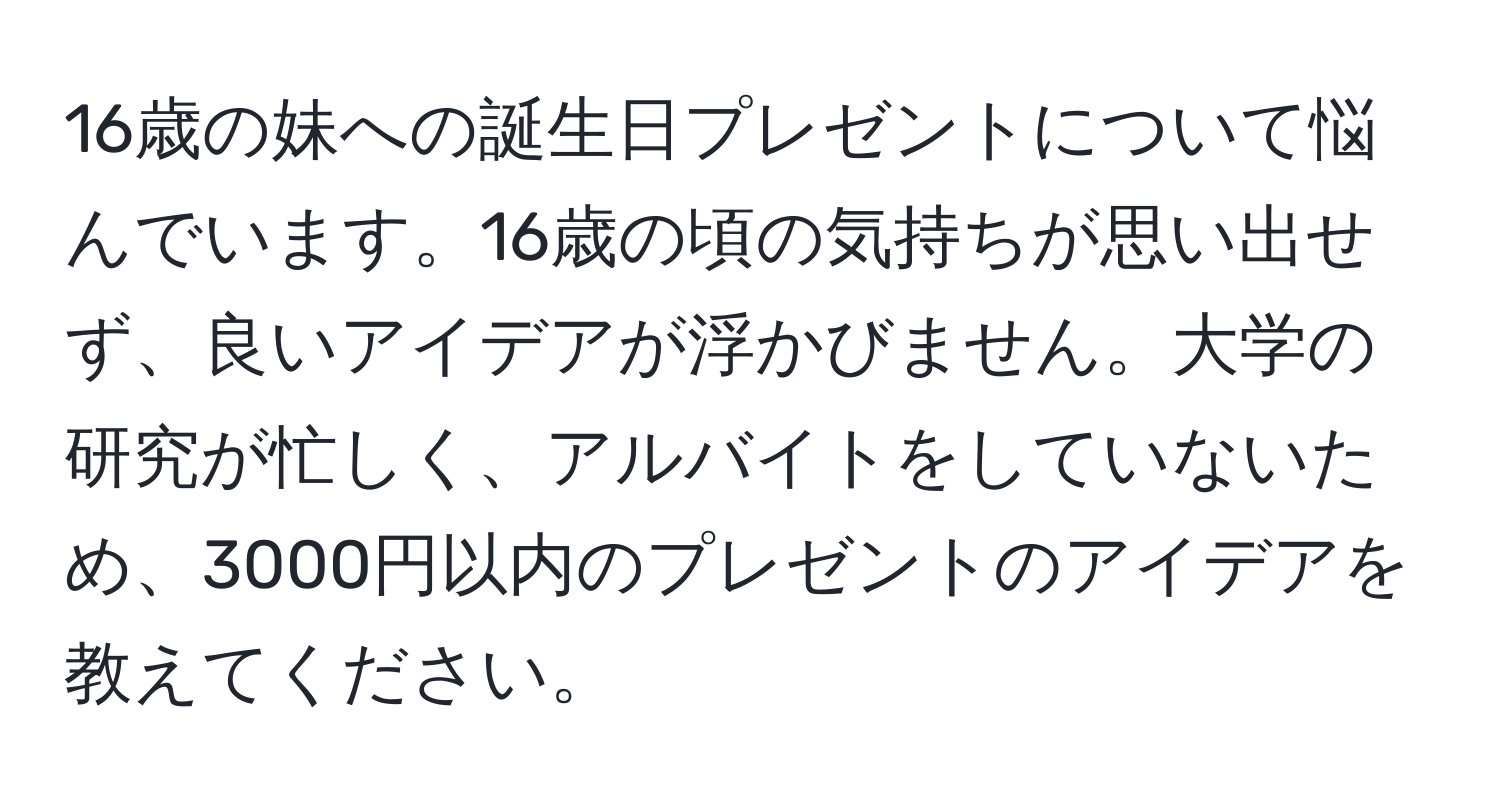 16歳の妹への誕生日プレゼントについて悩んでいます。16歳の頃の気持ちが思い出せず、良いアイデアが浮かびません。大学の研究が忙しく、アルバイトをしていないため、3000円以内のプレゼントのアイデアを教えてください。