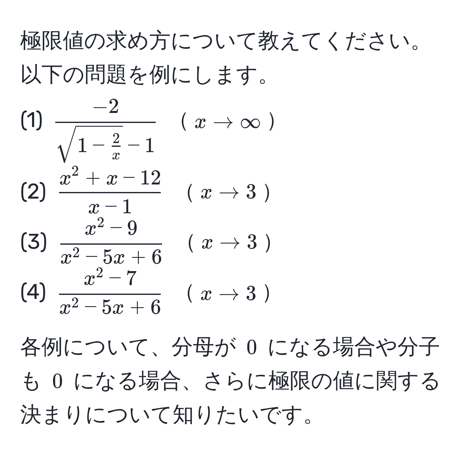 極限値の求め方について教えてください。以下の問題を例にします。  
(1) $frac-2sqrt(1 - frac2)x - 1$  $x arrow ∈fty$  
(2) $fracx^(2 + x - 12)x - 1$  $x arrow 3$  
(3) $fracx^(2 - 9)x^(2 - 5x + 6)$  $x arrow 3$  
(4) $fracx^(2 - 7)x^(2 - 5x + 6)$  $x arrow 3$  

各例について、分母が $0$ になる場合や分子も $0$ になる場合、さらに極限の値に関する決まりについて知りたいです。