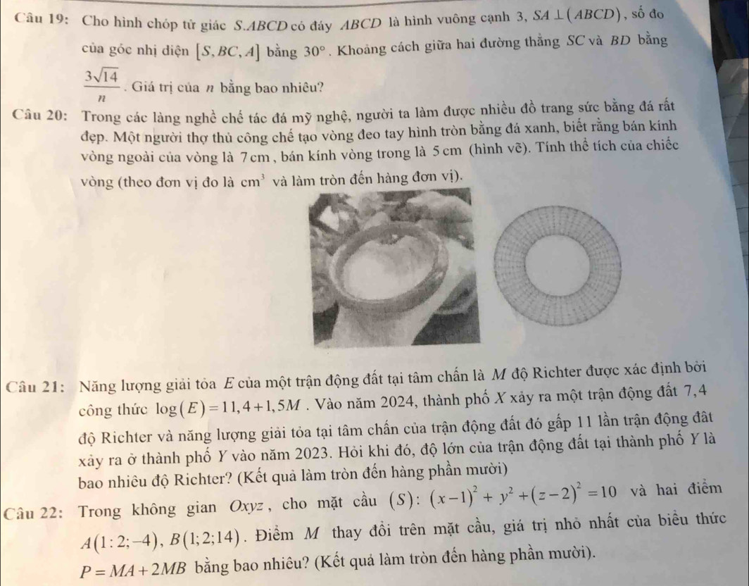 Cho hình chóp tử giác S.ABCD có đáy ABCD là hình vuông cạnh 3, SA⊥ (ABCD) , số đo
của góc nhị diện [S,BC,A] bằng 30°. Khoảng cách giữa hai đường thắng SC và BD bằng
 3sqrt(14)/n . Giá trị của n bằng bao nhiêu?
Câu 20: Trong các làng nghề chế tác đá mỹ nghệ, người ta làm được nhiều đồ trang sức bằng đá rất
đẹp. Một người thợ thủ công chế tạo vòng đeo tay hình tròn bằng đá xanh, biết rằng bán kính
vòng ngoài của vòng là 7cm , bán kính vòng trong là 5 cm (hình vẽ). Tính thể tích của chiếc
vòng (theo đơn vị đo là cm^3 và làm tròn đến hàng đơn vị).
Câu 21: Năng lượng giải tỏa E của một trận động đất tại tâm chấn là M độ Richter được xác định bởi
công thức log (E)=11,4+1,5M. Vào năm 2024, thành phố X xảy ra một trận động đất 7,4
độ Richter và năng lượng giải tỏa tại tâm chấn của trận động đất đó gấp 11 lần trận động đất
xảy ra ở thành phố Y vào năm 2023. Hỏi khi đó, độ lớn của trận động đất tại thành phố Y là
bao nhiêu độ Richter? (Kết quả làm tròn đến hàng phần mười)
Câu 22: Trong không gian Ox VZ :, cho mặt cầu (S): (x-1)^2+y^2+(z-2)^2=10 và hai điểm
A(1:2;-4),B(1;2;14). Điểm Mô thay đồi trên mặt cầu, giá trị nhỏ nhất của biểu thức
P=MA+2MB bằng bao nhiêu? (Kết quá làm tròn đến hàng phần mười).