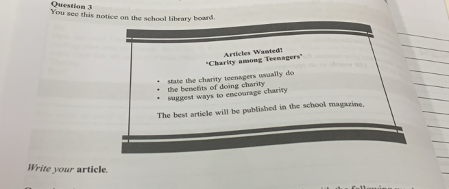 You see this notice on the school library board. 
Articles Wanted! 
*Charity among Teenagers’ 
state the charity teenagers usually do 
the benefits of doing charity 
suggest ways to encourage charity 
The best article will be published in the school magazine. 
Write your article.