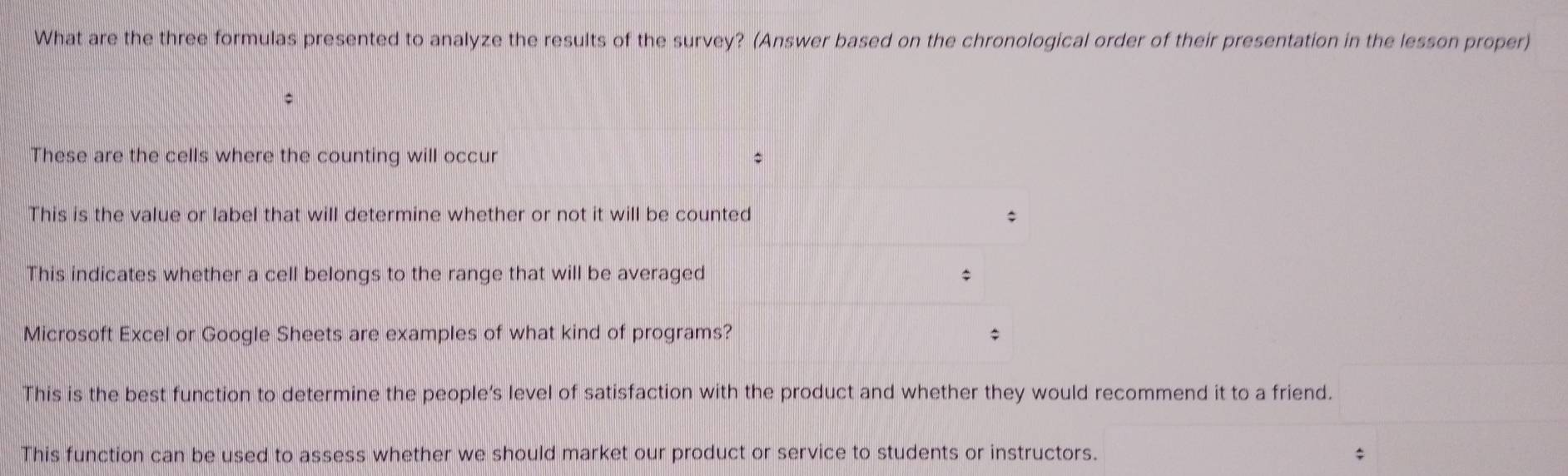 What are the three formulas presented to analyze the results of the survey? (Answer based on the chronological order of their presentation in the lesson proper)
These are the cells where the counting will occur
This is the value or label that will determine whether or not it will be counted
This indicates whether a cell belongs to the range that will be averaged $
Microsoft Excel or Google Sheets are examples of what kind of programs? $
This is the best function to determine the people’s level of satisfaction with the product and whether they would recommend it to a friend.
This function can be used to assess whether we should market our product or service to students or instructors. $