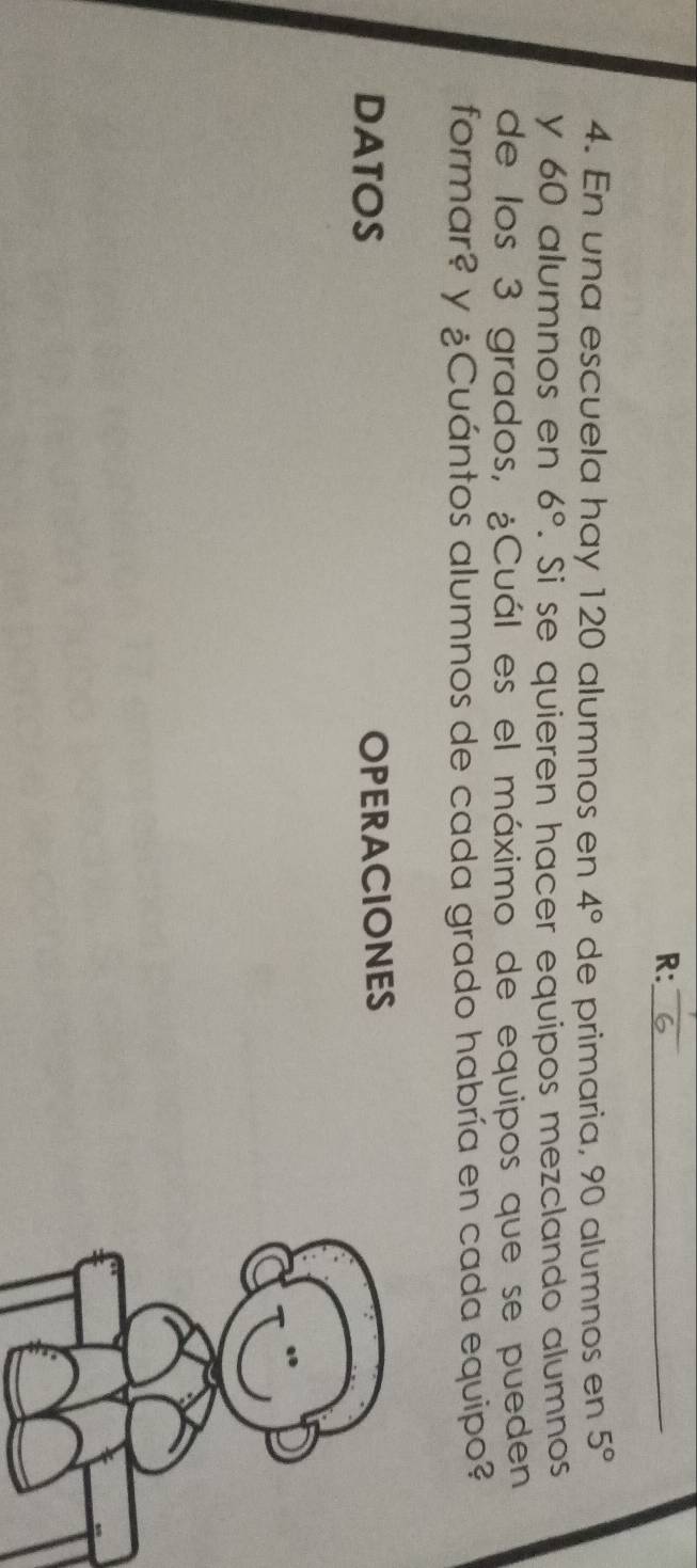 R:_ 
4. En una escuela hay 120 alumnos en 4° de primaria, 90 alumnos en 5°
y 60 alumnos en 6°. Si se quieren hacer equipos mezclando alumnos 
de los 3 grados, ¿Cuál es el máximo de equipos que se pueden 
formar? y ¿Cuántos alumnos de cada grado habría en cada equipo? 
DATOS OPERACIONES