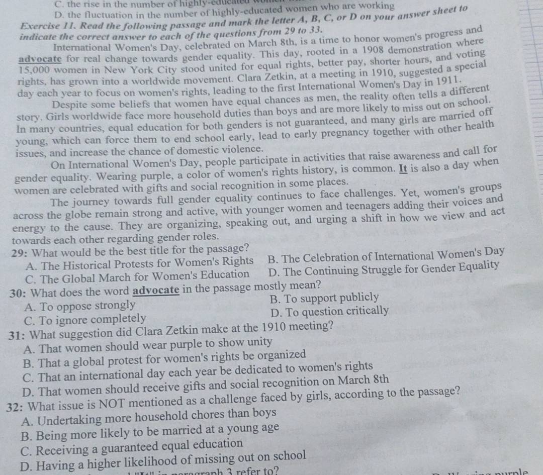 C. the rise in the number of highly-educned w
D. the fluctuation in the number of highly-educated women who are working
Exercise 11. Read the following passage and mark the letter A, B, C, or D on your answer sheet to
indicate the correct answer to each of the questions from 29 to 33.
International Women's Day, celebrated on March 8th, is a time to honor women's progress and
advocate for real change towards gender equality. This day, rooted in a 1908 demonstration where
15,000 women in New York City stood united for equal rights, better pay, shorter hours, and voting
rights, has grown into a worldwide movement. Clara Zetkin, at a meeting in 1910, suggested a special
day each year to focus on women's rights, leading to the first International Women's Day in 1911.
Despite some beliefs that women have equal chances as men, the reality often tells a different
story. Girls worldwide face more household duties than boys and are more likely to miss out on school
In many countries, equal education for both genders is not guaranteed, and many girls are married off
young, which can force them to end school early, lead to early pregnancy together with other health
issues, and increase the chance of domestic violence.
On International Women's Day, people participate in activities that raise awareness and call for
gender equality. Wearing purple, a color of women's rights history, is common. It is also a day when
women are celebrated with gifts and social recognition in some places.
The journey towards full gender equality continues to face challenges. Yet, women's groups
across the globe remain strong and active, with younger women and teenagers adding their voices and
energy to the cause. They are organizing, speaking out, and urging a shift in how we view and act
towards each other regarding gender roles.
29: What would be the best title for the passage?
A. The Historical Protests for Women's Rights B. The Celebration of International Women's Day
C. The Global March for Women's Education D. The Continuing Struggle for Gender Equality
30: What does the word advocate in the passage mostly mean?
A. To oppose strongly B. To support publicly
C. To ignore completely D. To question critically
31: What suggestion did Clara Zetkin make at the 1910 meeting?
A. That women should wear purple to show unity
B. That a global protest for women's rights be organized
C. That an international day each year be dedicated to women's rights
D. That women should receive gifts and social recognition on March 8th
32: What issue is NOT mentioned as a challenge faced by girls, according to the passage?
A. Undertaking more household chores than boys
B. Being more likely to be married at a young age
C. Receiving a guaranteed equal education
D. Having a higher likelihood of missing out on school
araph 3 refer to?