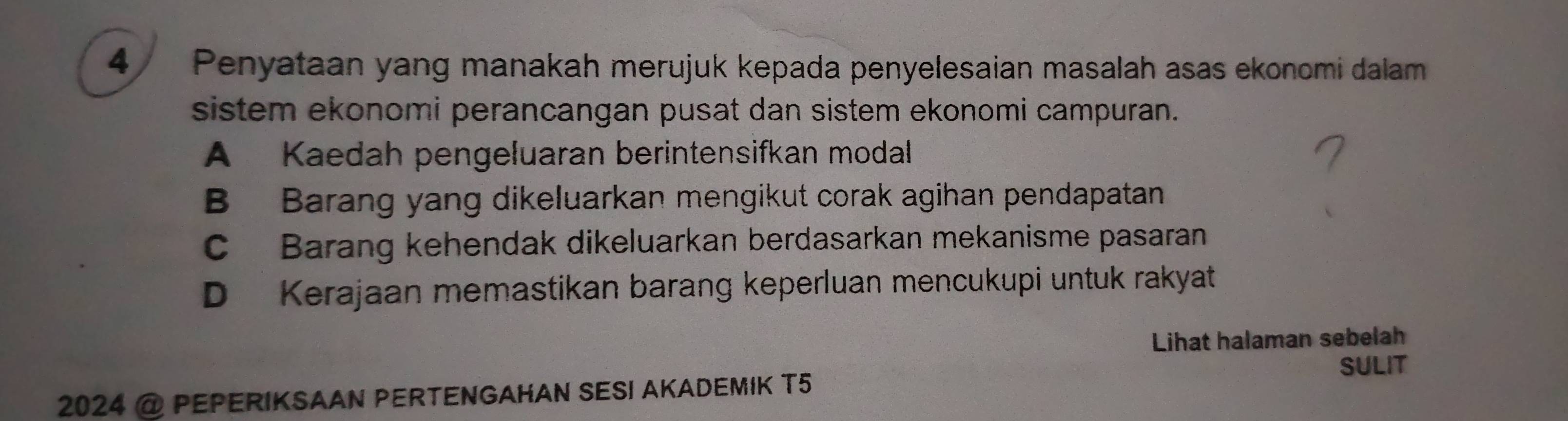 Penyataan yang manakah merujuk kepada penyelesaian masalah asas ekonomi dalam
sistem ekonomi perancangan pusat dan sistem ekonomi campuran.
A Kaedah pengeluaran berintensifkan modal
B Barang yang dikeluarkan mengikut corak agihan pendapatan
C Barang kehendak dikeluarkan berdasarkan mekanisme pasaran
D Kerajaan memastikan barang keperluan mencukupi untuk rakyat
Lihat halaman sebelah
SULIT
2024 @ PEPERIKSAAN PERTENGAHAN SESI AKADEMIK T5