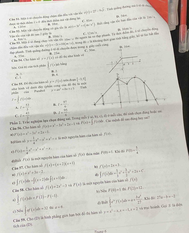 Một ô tô chuyển động chậm dẫn đều với vận tốc v(t)=27-9sqrt(t) , Tính quăng đường mã ô tô di chuyc
được từ thời điểm t=0 đến thời điểm mà vật đừng lại C. 81m . D. 54m
Câu 52. Một vật chuyển động có gia tốc là a(t)=3t^2+t(m/s^2). Biết rằng vận tốc ban đầu của vật là 2m/s.
A. 120m . B. 18m .
D. 16m/s .
Vận tốc của vật đó sau 2 giãy là
A. 8m/s B. 10m/s . C. 12m/s .
Câu 53. Một ô tô đang chạy với vận tốc 10m/s thì người lái xe đạp phanh. Từ thời điểm đó, ô tô chuyển động
chậm dẫn đều với vận tốc v(t)=-2t+10(m/s) , trong đó 7 là khoảng thời gian tính bằng giây, kể từ lúc bắt đầu
đạp phanh. Tính quãng đường ô tô di chuyển được trong 8 giây cuối cùng.
B. 25m. C. 50m D. 16m .
1
Câu 54. Cho hàm số A. 55m y=f(x) có đồ thị như hình vẽ
bên. Giả trị của tích phân ∈tlimits _(-π)^2f(x)dxb^(frac 3)2 ng
- 2 - 1 :
0 1
D. 4. - 1
A. 3 B. 2.
C. 1.
Câu 55. Đồ thị của hàm số
như hình vẽ dưới đây (phần cong của đồ thị là mộ y=f(x) trên đoạn [-3;5]
phần của Parabol y=ax^2+bx+c). Tín
I=∈tlimits _0^(1f(x)dx.
A. I=frac 53)3. B. I= 97/6 .
C. I= 43/2 . D. I= 95/6 .
Phần Ighiệm lựa chọn đúng sai. Trong mỗi ý a), b), c), d) ở mỗi câu, thí sinh chọn đúng hoặc sai.
Câu 56. Cho hàm số f(x)=x^3-3x^2+2x-1 và F(x)=∈t f(x)dx. Các mệnh đề sau đủng hay sai?
a) F'(x)=x^3-3x^2+2x-1.
b)Hàm số y= 1/4 x^4-x^3+x^2-x là một nguyên hàm của hàm số f(x).
c) F(x)= 1/4 x^4-x^3+x^2-x. F(1)= 5/4 .
d)Biết F(x) là một nguyên hàm của hàm số f(x) thóa mãn F(0)=1. Khi đó
Câu 57. Cho hàm số f(x)=(x+2)(x+1)
a) f(x)=x^2+3x-2. b) f'(x)=2x+3.
d) ∈t f(x)dx= 1/3 x^3+ 3/2 x^2+2x+C.
c) ∈t f(x)dx=∈t (x+2)dx.∈t (x+1)dx. và F(x) là một nguyên hàm của hàm số f(x)
Câu 58. Cho hàm số f(x)=2x^2-3
b) Nếu F(0)=1 thì F(2)=12.
a) ∈tlimits _(-1)^2f(x)dx=F(2)-F(-1). ∈tlimits _0^(2e^3x)f(x)dx=a+ be^6/27 . Khi đó: 27a-b=-2
c) Nếu ∈tlimits _0^(2af(x)dx=32 thì a=6. d) Biết
Câu 59. Cho (D) là hình phẳng giới hạn bởi đồ thị hàm số y=x^2)-x,x=-1,x=2 và trục hoành. Gọi S là điện
tich của (D).
Trang 6