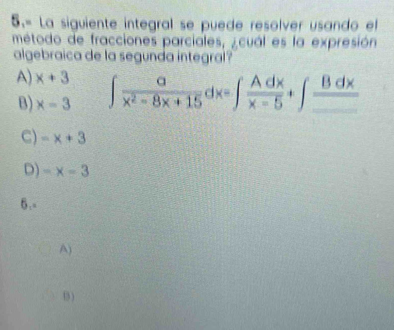 5.= La siguiente integral se puede resolver usando el
método de fracciones parciales, ¿ cuál es la expresión
algebraica de la segunda integral?
A) x+3
B) x=3
∈t  a/x^2-8x+15 dx=∈t  Adx/x-5 +∈t frac Bdx_ 
C) -x+3
D) -x=3
O_1=
A)
B )