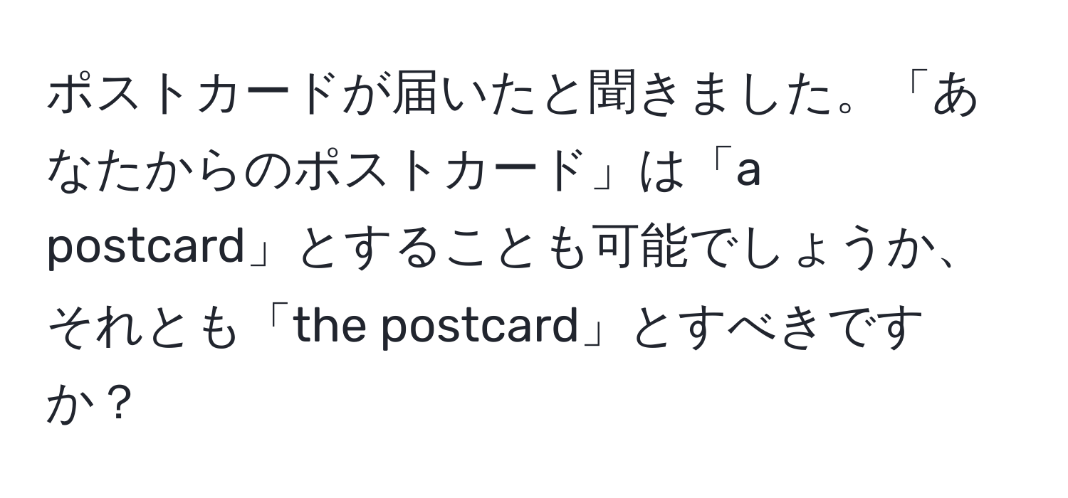 ポストカードが届いたと聞きました。「あなたからのポストカード」は「a postcard」とすることも可能でしょうか、それとも「the postcard」とすべきですか？