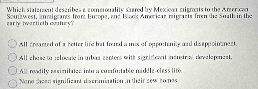 Which statement describes a commonality shared by Mexican migrants to the American
Southwest, immigrants from Europe, and Black American migrants from the South in the
early twentieth century?
All dreamed of a better life but found a mix of opportunity and disappointment.
All chose to relocate in urban centers with significant industrial development.
All readily assimilated into a comfortable middle-class life.
None faced significant discrimination in their new homes.