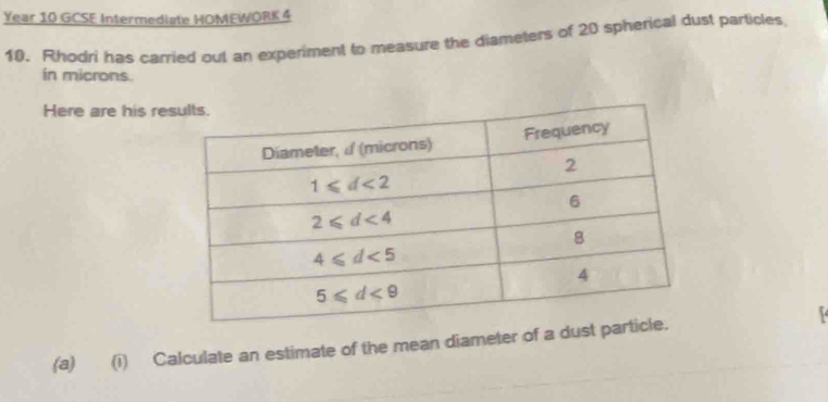 Year 10 GCSE Intermediate HOMEWORK 4
10. Rhodri has carried out an experiment to measure the diameters of 20 spherical dust particles
in microns.
Here are his re
(a) (i) Calculate an estimate of the mean diameter of a dust p