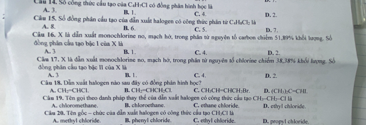 Cầu 14. Số cổng thức cầu tạo của C4H7Cl có đồng phân hình học là
A. 3. B. 1. C. 4. D. 2.
Câu 15. Số đồng phân cấu tạo của dẫn xuất halogen có công thức phân tử C_4H_8Cl_2 là
A. 8. B. 6. C. 5. D. 7.
Câu 16. X là dẫn xuất monochlorine no, mạch hở, trong phân tử nguyên tố carbon chiếm 51, 89% khối lượng. Số
đồng phân cấu tạo bậc I của X là
A. 3 B. 1. C. 4. D. 2.
Câu 17. X là dẫn xuất monochlorine no, mạch hở, trong phân tử nguyên tố chlorine chiếm 38, 38% khối lượng. Số
đồng phân cầu tạo bậc II của X là
A. 3 B. 1. C. 4. D. 2.
Câu 18. Dẫn xuất halogen nào sau đây có đồng phân hình học?
A. CH_2=CHCl. B. CH_2=CHCH_2Cl. C. CH_3CH=CHCH_2Br. D. (CH_3)_2C=CHI. 
Câu 19. Tên gọi theo danh pháp thay thế của dẫn xuất halogen có công thức cầu tạo CH_3-CH_2-C Ch là
A. chloromethane. B. chloroethane. C. ethane chloride. D. ethyl chloride.
Câu 20. Tên gốc - chức của dẫn xuất halogen có công thức cầu tạo CH₃Cl là
A. methyl chloride. B. phenyl chloride. C. ethyl chloride. D. propyl chloride.