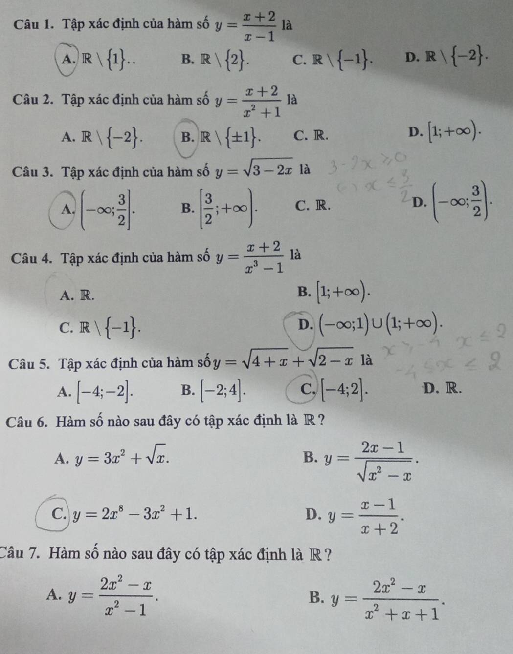 Tập xác định của hàm số y= (x+2)/x-1  là
A. R 1 .. B. R / 2 . C. R  -1 . D. R | -2 .
Câu 2. Tập xác định của hàm số y= (x+2)/x^2+1  là
A. R| -2 . B. I R | ± 1 . C. R.
D. [1;+∈fty ).
Câu 3. Tập xác định của hàm số y=sqrt(3-2x) là
A. (-∈fty ; 3/2 ]. B. [ 3/2 ;+∈fty ). C. R.
D. (-∈fty ; 3/2 ).
Câu 4. Tập xác định của hàm số y= (x+2)/x^3-1  là
A. R. B. [1;+∈fty ).
D.
C. R∩  -1 . (-∈fty ;1)∪ (1;+∈fty ).
Câu 5. Tập xác định của hàm số shat oy=sqrt(4+x)+sqrt(2-x) ∠
A. [-4;-2]. B. [-2;4]. C, [-4;2]. D. R.
Câu 6. Hàm số nào sau đây có tập xác định là R ?
A. y=3x^2+sqrt(x). B. y= (2x-1)/sqrt(x^2-x) .
C. y=2x^8-3x^2+1. D. y= (x-1)/x+2 .
Câu 7. Hàm số nào sau đây có tập xác định là R ?
A. y= (2x^2-x)/x^2-1 .
B. y= (2x^2-x)/x^2+x+1 .