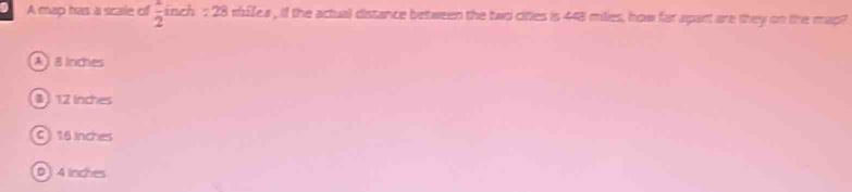 A map has a scale of  1/2  ich : 28 wh£lea , if the actual distance between the two cities is 448 milies, how far apart are they on the map
A 8inches
12 lnches
C 16 Inches
D 4 inches