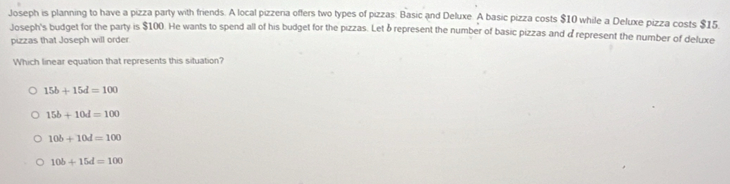 Joseph is planning to have a pizza party with friends. A local pizzera offers two types of pizzas: Basic and Deluxe. A basic pizza costs $10 while a Deluxe pizza costs $15.
Joseph's budget for the party is $100. He wants to spend all of his budget for the pizzas. Let δ represent the number of basic pizzas and drepresent the number of deluxe
pizzas that Joseph will order
Which linear equation that represents this situation?
15b+15d=100
15b+10d=100
10b+10d=100
10b+15d=100