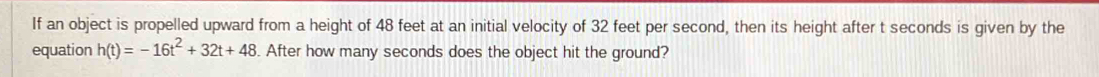 If an object is propelled upward from a height of 48 feet at an initial velocity of 32 feet per second, then its height after t seconds is given by the 
equation h(t)=-16t^2+32t+48. After how many seconds does the object hit the ground?