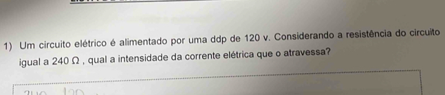 Um circuito elétrico é alimentado por uma ddp de 120 v. Considerando a resistência do circuito 
igual a 240 Ω , qual a intensidade da corrente elétrica que o atravessa?