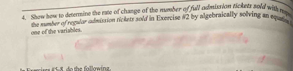 Show how to determine the rate of change of the mumber of full admission tickets sold with resp 
the number of regular admission tickets sold in Exercise #2 by algebraically solving an equation 
one of the variables. 
In Exercises #5-8. do the following.