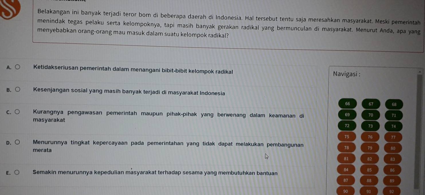 Belakangan ini banyak terjadi teror bom di beberapa daerah di Indonesia. Hal tersebut tentu saja meresahkan masyarakat. Meski pemerintah
menindak tegas pelaku serta kelompoknya, tapi masih banyak gerakan radikal yang bermunculan di masyarakat. Menurut Anda, apa yang
menyebabkan orang-orang mau masuk dalam suatu kelompok radikal?
A. ○ Ketidakseriusan pemerintah dalam menangani bibit-bibit kelompok radikal Navigasi :
B. Kesenjangan sosial yang masih banyak terjadi di masyarakat Indonesia
66 67 68
c. ○ Kurangnya pengawasan pemerintah maupun pihak-pihak yang berwenang dalam keamanan di 69 70 71
masyarakat
72 73 74
75 76 77
D. ○ Menurunnya tingkat kepercayaan pada pemerintahan yang tidak dapat melakukan pembangunan
merata
78 79 80
81 82 83
84 85 86
E. Semakin menurunnya kepedulian masyarakat terhadap sesama yang membutuhkan bantuan
87 88 89
90 91 92