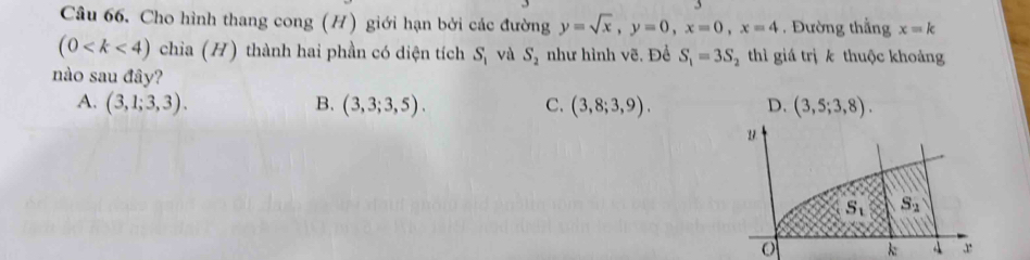 Cho hình thang cong (H) giới hạn bởi các đường y=sqrt(x),y=0,x=0,x=4 , Đường thắng x=k
(0 chỉa (H) thành hai phần có diện tích S_1 và S_2 như hình vẽ. Đề S_1=3S_2 thì giá trị k thuộc khoảng
nào sau đây?
A. (3,1;3,3). B. (3,3;3,5). C. (3,8;3,9). D. (3,5;3,8).
k