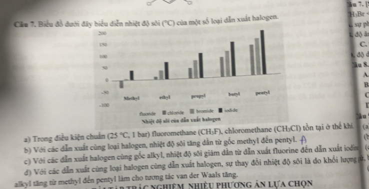 [
Cầu 7. Biểu đỗ dưới  của một số loại dẫn xuất halogen. HạBr 
C sự ph
1, độ ảr
C.
1. độ d
âu 8.
A.
B
C
   
âu
a) Trong điều kiện chuẩn (25°C , 1 bar) fluoromethane (CH_3F) 1, chloromethane (CH₃Cl) tồn tại ở thể khí. (a
b) Với các dẫn xuất cùng loại halogen, nhiệt độ sôi tăng dân từ gốc methyl đến pentyl. (b
c) Với các dẫn xuất halogen cùng gốc alkyl, nhiệt độ sôi giảm dần từ dẫn xuất fluorine đến dẫn xuất iodin
đ) Với các dẫn xuất cùng loại halogen cùng dẫn xuất halogen, sự thay đổi nhiệt độ sôi là do khổi lượngự,
alkyl tăng từ methyl đến pentyl làm cho tương tác van der Waals tăng.
trác nghiêm nhiều phương án lựa chọn
