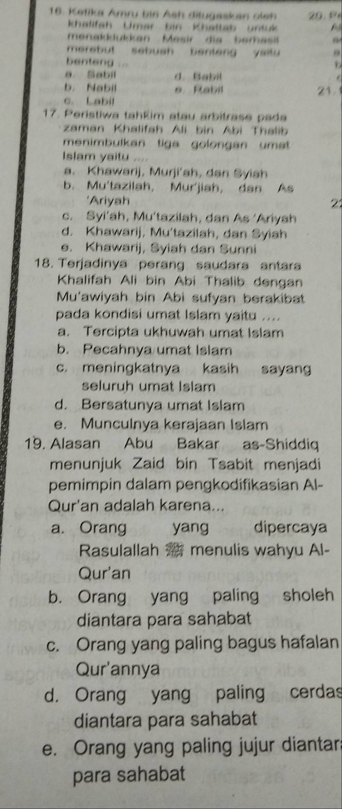 Ketika Amru bin Ash ditugesken oleh 
Khalifah Umar bin Khattab untuk A
menakklukkan Mesir die berasi
merebut sebush benteng yaitu 
benteng ...

a. Sabil d. Babil .
b. Nabil e Rabil 21.
c. Labil
17. Peristiwa tahkim atau arbitrase pada
zaman Khalifah Ali bin Abi Thalib
menimbulkan tiga golongan umat 
Islam yaitu ....
a. Khawarij, Murji’sh, dan Syish
b. Mu'tazilah, Mur'jiah, dan As
'Ariyah 2
c. Syi'ah, Mu'tazilah, dan As ‘Ariyah
d. Khawarij, Mu'tazilah, dan Syish
e. Khawarij, Syiah dan Sunni
18. Terjadinya perang saudara antara
Khalifah Ali bin Abi Thalib dengan
Mu'awiyah bin Abi sufyan berakibat
pada kondisi umat Islam yaitu ....
a. Tercipta ukhuwah umat Islam
b. Pecahnya umat Islam
c. meningkatnya kasih sayang
seluruh umat Islam
d. Bersatunya umat Islam
e. Munculnya kerajaan Islam
19. Alasan Abu Bakar as-Shiddiq
menunjuk Zaid bin Tsabit menjadi
pemimpin dalam pengkodifikasian Al-
Qur'an adalah karena...
a. Orang yang dipercaya
Rasulallah 25 menulis wahyu Al-
Qur'an
b. Orang yang paling sholeh
diantara para sahabat
c. Orang yang paling bagus hafalan
Qur'annya
d. Orang yang paling cerdas
diantara para sahabat
e. Orang yang paling jujur diantar:
para sahabat