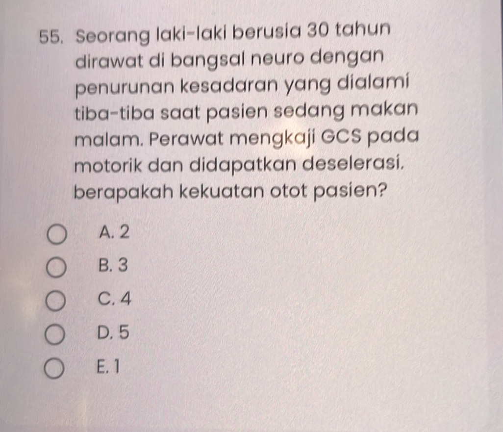 Seorang laki-Iaki berusia 30 tahun
dirawat di bangsal neuro dengan
penurunan kesadaran yang dialami
tiba-tiba saat pasien sedang makan
malam. Perawat mengkaji GCS pada
motorik dan didapatkan deselerasi.
berapakah kekuatan otot pasien?
A. 2
B. 3
C. 4
D. 5
E. 1