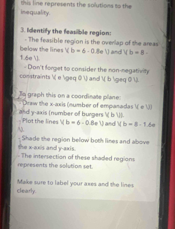 this line represents the solutions to the 
inequality. 
3. Identify the feasible region: 
- The feasible region is the overlap of the areas 
below the lines V(b=6-0.8eV) and 1(b=8-
1.6e ). 
- Don't forget to consider the non-negativity 
constraints ( e ≥ 0 ) and ( b ≥ 0 ). 
To graph this on a coordinate plane: 
Draw the x-axis (number of empanadas ( e )) 
and y-axis (number of burgers ; ( b1) 
Plot the lines V(b=6-0.8eV) and Vb=8-1.6 ∈ 
A). 
Shade the region below both lines and above 
the x-axis and y-axis. 
- The intersection of these shaded regions 
represents the solution set. 
Make sure to label your axes and the lines 
clearly.