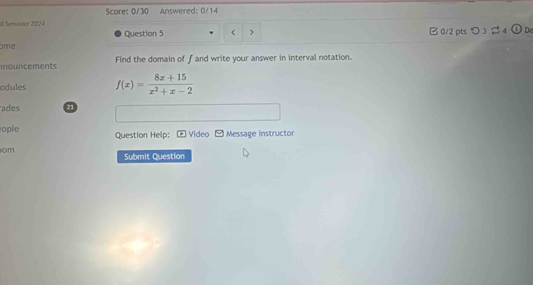 Score: 0/30 Answered: 0/14 
Il Serester 2024 
Question 5 B 0/2 pts つ 3 24 r= De 
ome 
Find the domain of fand write your answer in interval notation. 
nouncements 
odules
f(x)= (8x+15)/x^2+x-2 
ades 21 
ople Video Message instructor 
Question Help: 
om 
Submit Question