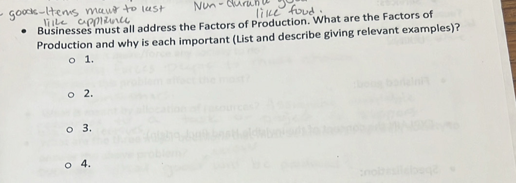 Businesses must all address the Factors of Production. What are the Factors of 
Production and why is each important (List and describe giving relevant examples)? 
1. 
2. 
3. 
4.