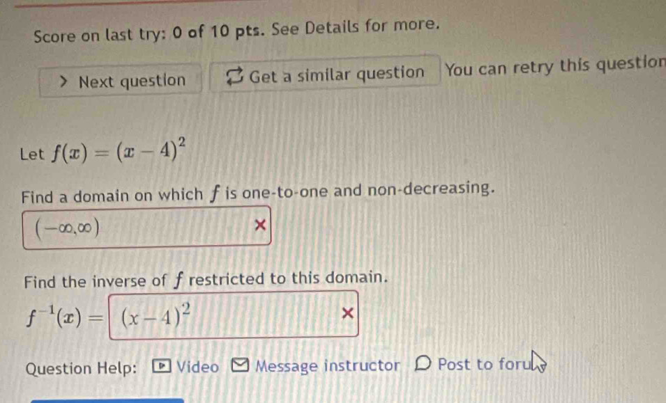 Score on last try: 0 of 10 pts. See Details for more. 
Next question Get a similar question You can retry this question 
Let f(x)=(x-4)^2
Find a domain on which f is one-to-one and non-decreasing.
(-∈fty ,∈fty )
Find the inverse of f restricted to this domain.
f^(-1)(x)= (x-4)^2
× 
Question Help: Video Message instructor Post to foru