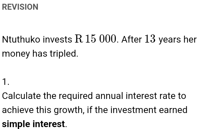 REVISION 
Ntuthuko invests R 15 000. After 13 years her 
money has tripled. 
1. 
Calculate the required annual interest rate to 
achieve this growth, if the investment earned 
simple interest.