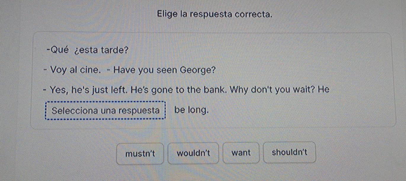 Elige la respuesta correcta.
-Qué ¿esta tarde?
- Voy al cine. - Have you seen George?
Yes, he's just left. He's gone to the bank. Why don't you wait? He
Selecciona una respuesta be long.
mustn't wouldn't want shouldn't