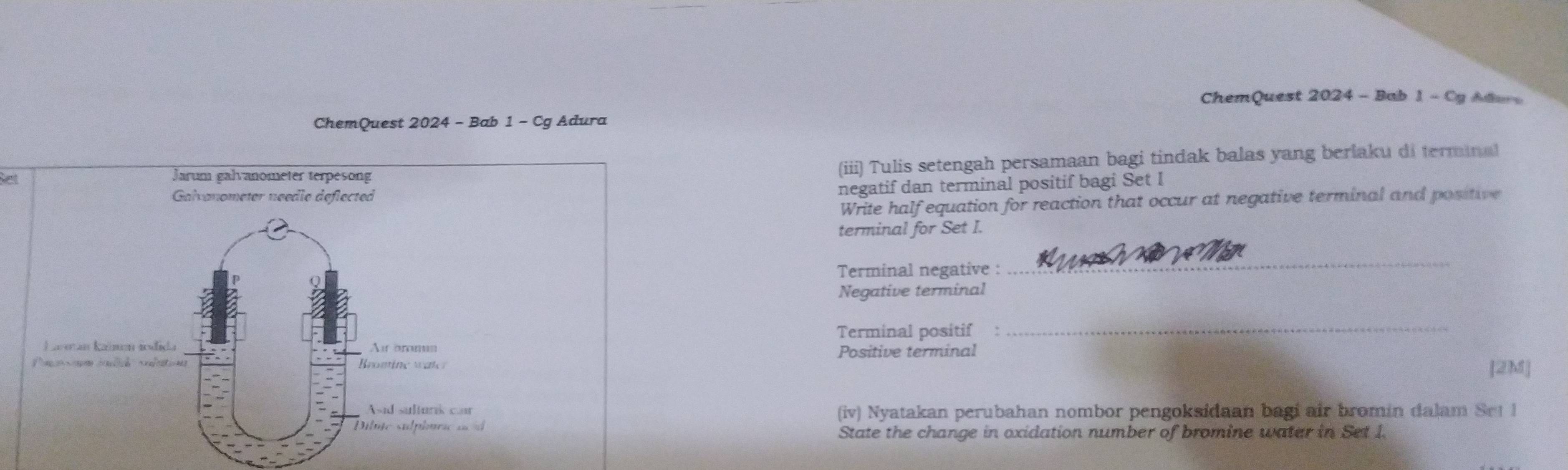 ChemQuest 2024 - Bab 1 - Cy Ader 
ChemQuest 2024 - Bab 1 - Cg Adura 
et Jarum galvanometer terpesong 
(iii) Tulis setengah persamaan bagi tindak balas yang berlaku di terminal 
Galvonometer needie deflected 
negatif dan terminal positif bagi Set I 
Write half equation for reaction that occur at negative terminal and positive 
terminal for Set I. 
Terminal negative : 
_ 
Negative terminal 
Terminal positif 
_ 
Lareán kajmén sodida Air aroma 
Positive terminal 
Bromtine water [2M] 
Asad sulturik can (iv) Nyatakan perubahan nombor pengoksidaan bagi air bromin dalam Set 1 
ibme sulplurc an à 
State the change in oxidation number of bromine water in Set I.