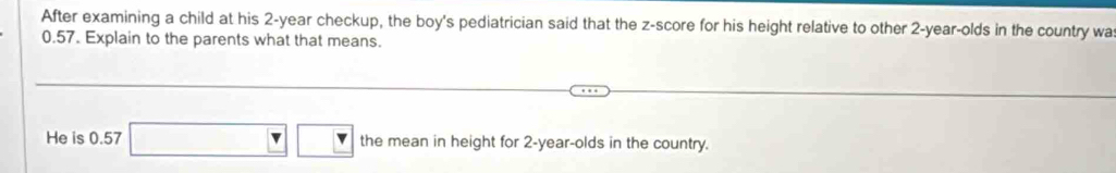 After examining a child at his 2-year checkup, the boy's pediatrician said that the z-score for his height relative to other 2-year -olds in the country wa
0.57. Explain to the parents what that means. 
He is 0.57 |v| the mean in height for 2-year -olds in the country.