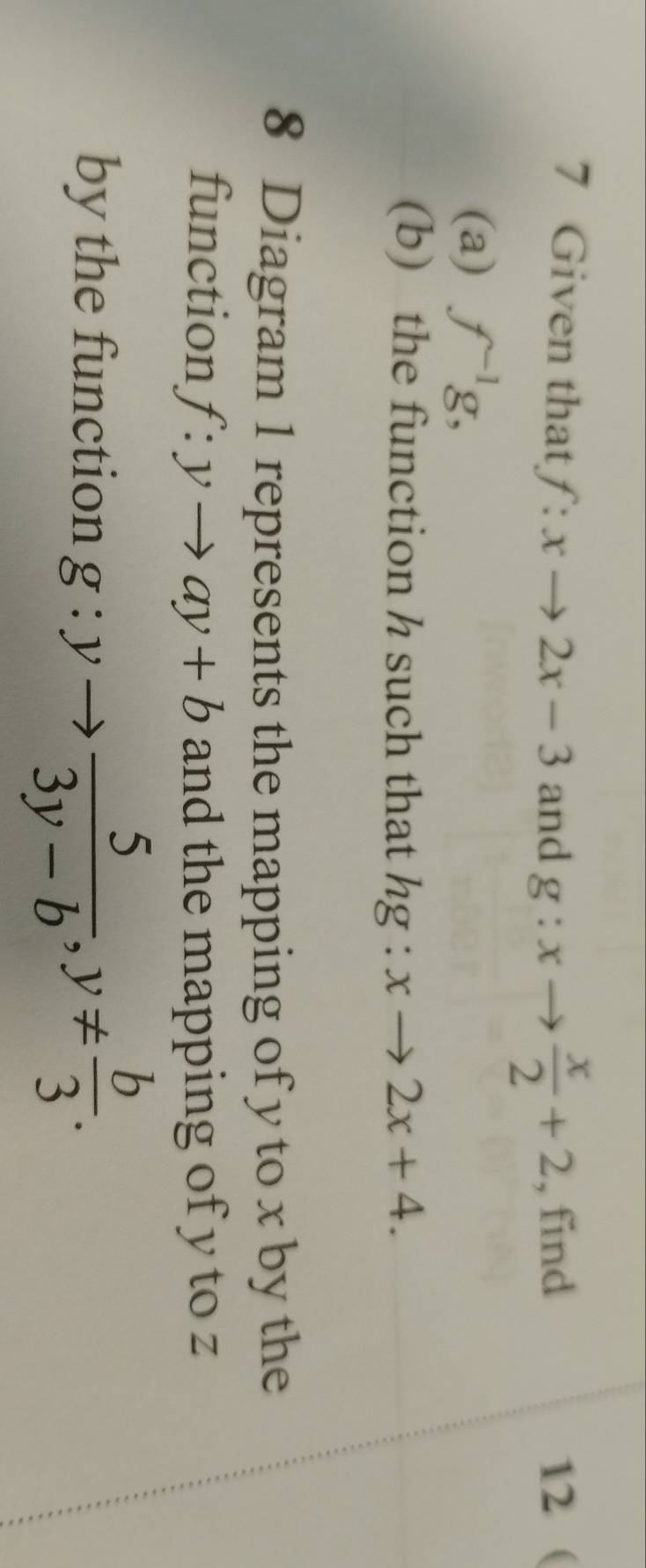 Given that f:xto 2x-3 and g:xto  x/2 +2 , find 12 ( 
(a) f^(-1)g, 
(b) the function h such that hg:xto 2x+4. 
8 Diagram 1 represents the mapping of y to x by the 
function f:yto ay+b and the mapping of y to z
by the function g:yto  5/3y-b , y!=  b/3 .